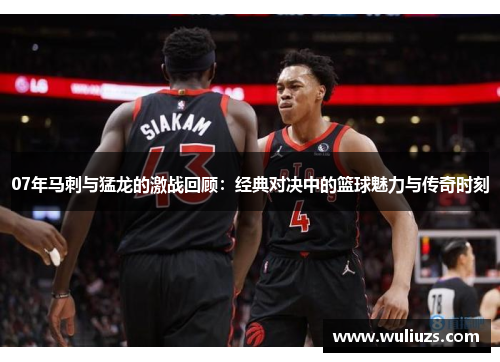 07年马刺与猛龙的激战回顾：经典对决中的篮球魅力与传奇时刻