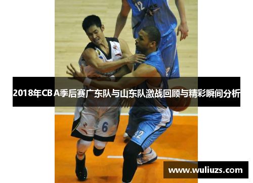 2018年CBA季后赛广东队与山东队激战回顾与精彩瞬间分析