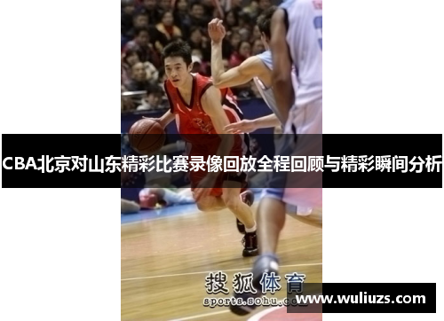 CBA北京对山东精彩比赛录像回放全程回顾与精彩瞬间分析
