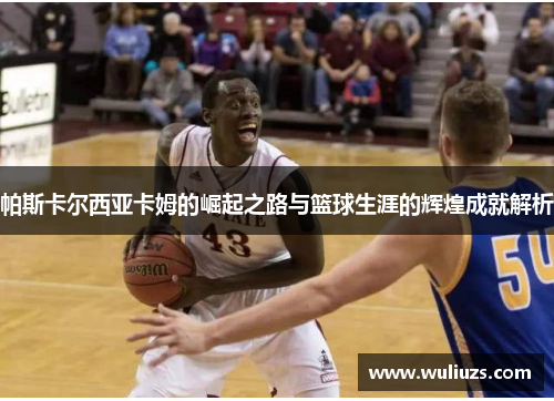 帕斯卡尔西亚卡姆的崛起之路与篮球生涯的辉煌成就解析